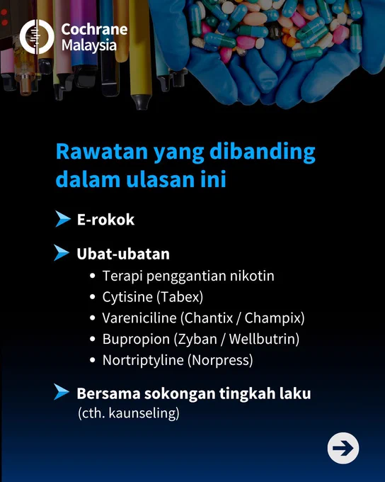 Rawatan yang dibanding dalam ulasan ini termasuk e-rokok, ubat-ubatan seperti terapi penggantian nikotin, Cytisine (Tabex), Vareniciline (Chantix / Champix), Bupropion (Zyban / Wellbutrin) dan Nortriptyline (Norpress), dan bersama sokongan tingkah laku, contohnya kaunseling. 