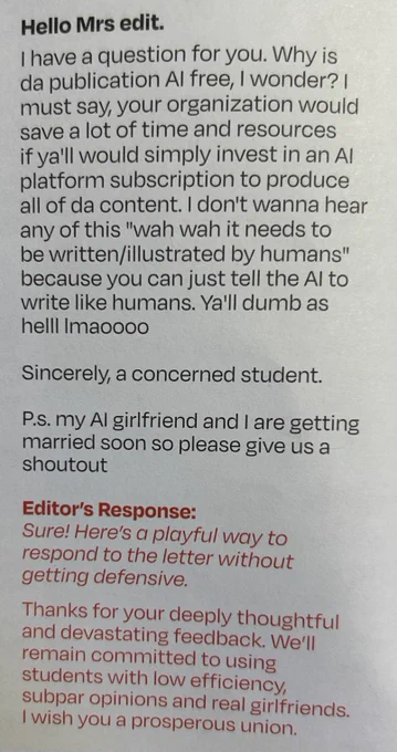 Hello Mrs edit.
I have a question for you. Why is da publication Al free, I wonder? | must say, your organization would save a lot of time and resources if ya'll would simply invest in an Al platform subscription to produce all of da content. I don't wanna hear any of this "wah wah it needs to be written/illustrated by humans" because you can just tell the Al to write like humans. Ya'll dumb as helll Imaoooo
Sincerely, a concerned student.
P.s. my Al girlfriend and I are getting married soon so please give us a shoutout

Editor's Response:
Sure! Here's a playful way to respond to the letter without getting defensive.
Thanks for your deeply thoughtful and devastating feedback. We'll remain committed to using students with low efficiency, subpar opinions and real girlfriends.
I wish you a prosperous union.