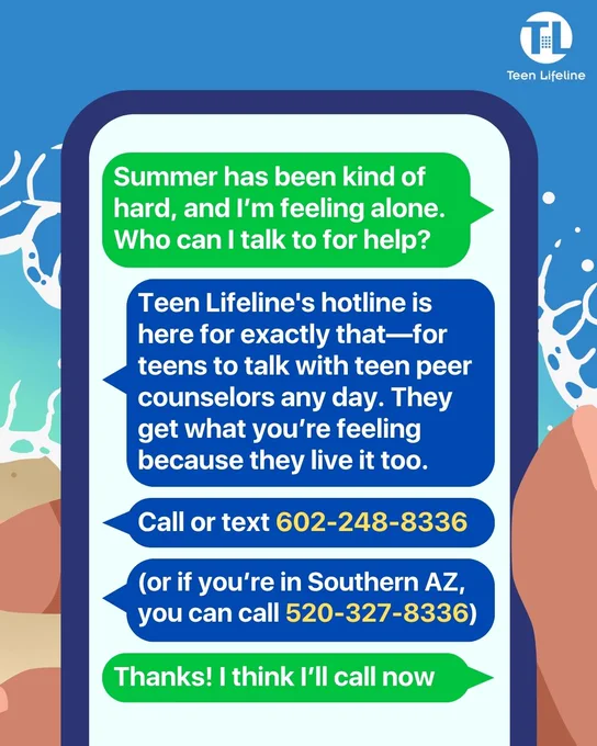 Texter 1: Summer has been kind of hard, and I’m feeling alone. Who can I talk to for help?
Texter 2: Teen Lifeline’s hotline is here for exactly that—for teens to talk with teen peer counselors any day. They get what you’re feeling because they live it too. Call or text 602-248-8336 (or if you’re in Southern AZ, you can call 520-327-8336).
Texter 1: Thanks! I think I’ll call now.