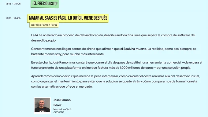 Captura de la web de la TRG26 en la queJo se ve la charla de Jose Ramón y su descripción:

"La IA ha acelerado un proceso de deSaaSificación, desdibujando la fina línea que separa la compra de software del desarrollo propio.

Constantemente nos llegan cantos de sirena que afirman que el SaaS ha muerto. La realidad, como casi siempre, es bastante menos sexy, pero mucho más interesante.

En esta charla, José Ramón nos contará qué ocurre el día después de sustituir una herramienta comercial —clave para el funcionamiento de una plataforma online que factura más de 1.000 millones de euros— por una solución propia.

Aprenderemos cómo decidir qué merece la pena internalizar, cómo calcular el coste real más allá del desarrollo inicial, cómo organizar el mantenimiento para evitar que la solución se quede atrás y cómo compararnos de forma honesta con las alternativas que ofrece el mercado."