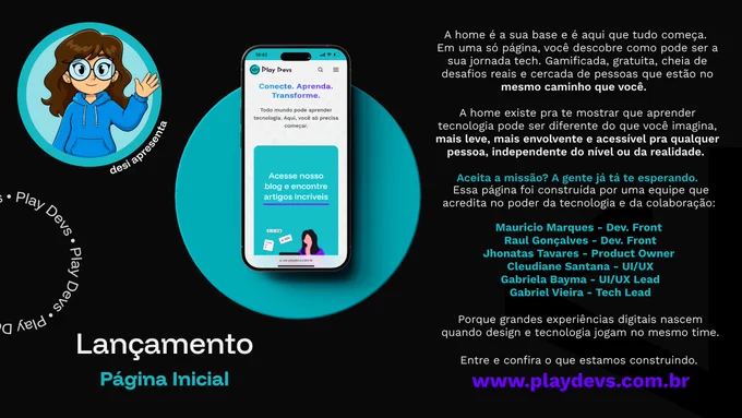 Arte promocional da Play Devs com fundo preto e detalhes em azul-turquesa. No centro, há a imagem de um smartphone exibindo a página inicial da plataforma Play Devs. Na tela, aparecem a tagline “Conecte. Aprenda. Transforme.” e uma seção convidando o usuário a acessar o blog.

À direita, um texto apresenta a proposta da Home: uma experiência gratuita, gamificada e acessível para aprender tecnologia por meio de desafios reais e colaboração em comunidade. Também há uma mensagem convidando os visitantes a conhecerem a plataforma.

Na parte inferior direita, aparecem os nomes dos integrantes responsáveis pela construção da página, incluindo profissionais de desenvolvimento, produto e design. Ao final, destaca-se o endereço do site: www.playdevs.com.br.

À esquerda, há uma ilustração da mascote da Play Devs acenando, acompanhada do texto “desi apresenta”. Na parte inferior da arte, está o título: “Lançamento – Página Inicial”. 🚀💙