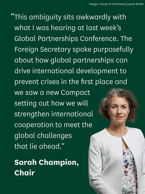 “This ambiguity sits awkwardly with what I was hearing at last week’s Global Partnerships Conference. The Foreign Secretary spoke purposefully about how global partnerships can drive international development to prevent crises in the first place and we saw a new Compact setting out how we will strengthen international cooperation to meet the global challenges that lie ahead."

Sarah Champion, Chair