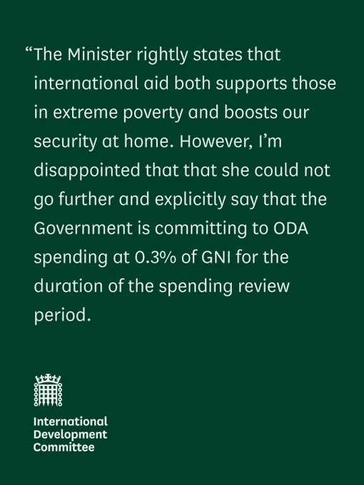 “The Minister rightly states that international aid both supports those in extreme poverty and boosts our security at home. However, I’m disappointed that that she could not go further and explicitly say that the Government is committing to ODA spending at 0.3% of GNI for the duration of the spending review period. 

International Development Committee