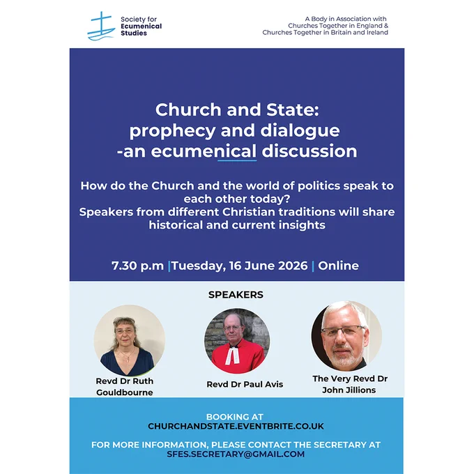 Society for Ecumenical Studies
A Body in Association with Churches Together in England & Churches Together in Britain and Ireland

Church and State:
prophecy and dialogue
-an ecumenical discussion

How do the Church and the world of politics speak to
each other today?
Speakers from different Christian traditions will share
historical and current insights

7.30 p.m Tuesday, 16 June 2026 Online

SPEAKERS

Revd Dr Ruth
Gouldbourne

Revd Dr Paul Avis

The Very Revd Dr
John Jillions

BOOKING AT CHURCHANDSTATE.EVENTBRITE.CO.UK

FOR MORE INFORMATION, PLEASE CONTACT THE SECRETARY AT
SFES.SECRETARY@GMAIL.COM
