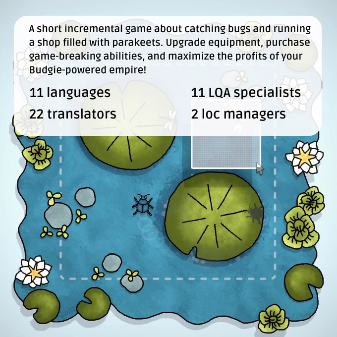 Budgie's Bug Shop is a short incremental game about catching bugs and running a shop filled with parakeets. Upgrade equipment, purchase game-breaking abilities, and maximize the profits of your Budgie-powered empire! LocQuest localized the game into 11 languages.