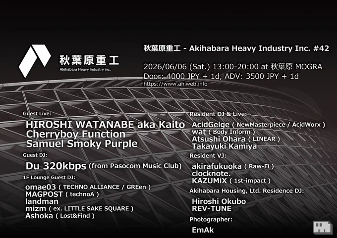 ※フライヤー画像


2026/06/06 (Sat.) 13:00-20:00

秋葉原重工 - Akihabara Heavy Industry Inc. #42 at MOGRA (Akihabara, Tokyo)

■Entrance:

Door: 4000 JPY   1d
ADV: 3500 JPY   1d
livepocket.jp/e/ahi_42

■Guest Live:

HIROSHI WATANABE aka Kaito
Cherryboy Function
Samuel Smoky Purple

■Guest DJ:

Du 320kbps (from Pasocom Music Club)

■1F Lounge Guest DJ:

omae03 ( TECHNO ALLIANCE / GREen )
MAGPOST ( technoA )
landman
mizm ( ex. LITTLE SAKE SQUARE )
Ashoka ( Lost&Find )

■Resident DJ & Live:

AcidGelge ( NewMasterpiece / AcidWorx )
wat ( Body Inform )
Atsushi Ohara ( LINEAR )
Takayuki Kamiya

■Resident VJ:

akirafukuoka ( Raw-Fi )
clocknote.
KAZUMiX ( 1st-impact )

■Akihabara Housing, Ltd. Residence DJ:

Hiroshi Okubo
REV-TUNE

■Photographer:
EmAk