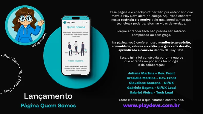 Arte de divulgação da Play Devs com fundo preto e detalhes em azul-turquesa. À esquerda, há uma ilustração da personagem mascote da Play Devs usando moletom azul e acenando. No centro, um smartphone exibe a página "Quem Somos" do site da Play Devs, com o título destacado e uma ilustração de pessoas. Na parte inferior, o texto "Lançamento — Página Quem Somos". À direita, um texto apresenta o propósito da página, destacando a essência, os valores, a comunidade e a visão da Play Devs. A arte também credita os membros da equipe responsáveis pela construção da página e finaliza com o endereço do site: www.playdevs.com.br.