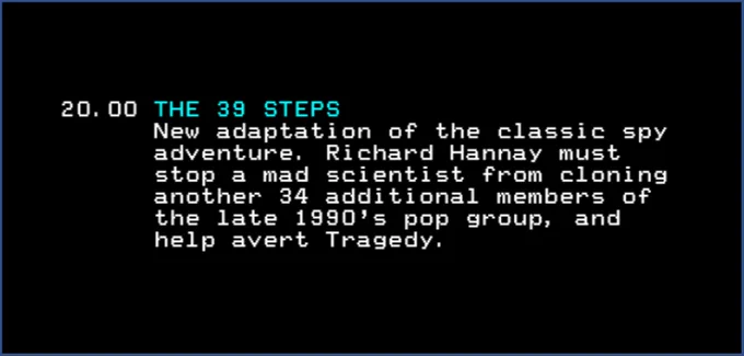 20.00 THE 39 STEPS
New adaptation of the classic spy adventure. Richard Hannay must stop a mad scientist from cloning another 34 additional members of the late 1990s pop group, and help avert Tragedy.