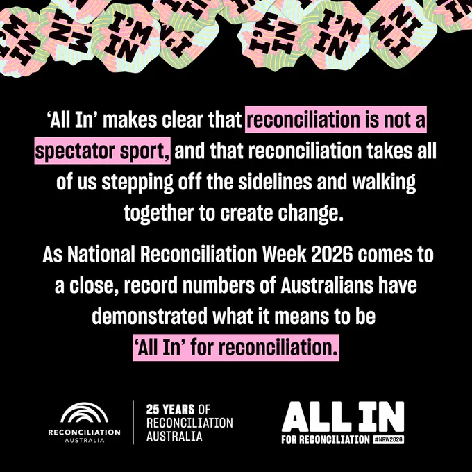 An image with a black background that includes the text, " As National Reconciliation Week 2026 comes to a close, record numbers of Australians have demonstrated what it means to be All In for reconciliation. 

This year’s theme All In makes clear that reconciliation is not a spectator sport and that reconciliation takes all of us stepping off the sidelines and walking together to create change."