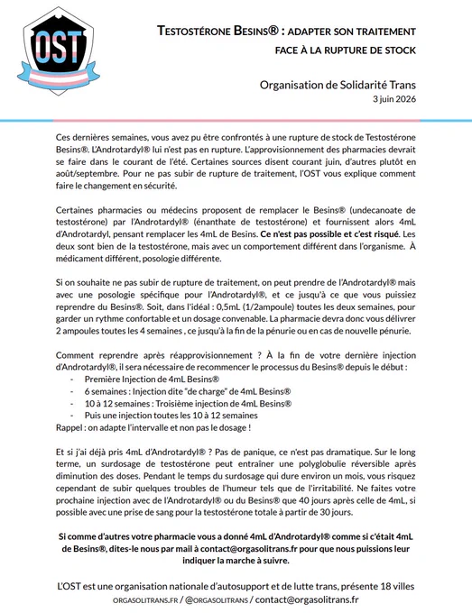 Ces dernières semaines, vous avez pu être confrontés à une rupture de stock de Testostérone Besins®. L’Androtardyl® lui n’est pas en rupture. L’approvisionnement des pharmacies devrait se faire dans le courant de l’été. Certaines sources disent courant juin, d’autres plutôt en août/septembre. Pour ne pas subir de rupture de traitement, l’OST vous explique comment faire le changement en sécurité.
Certaines pharmacies ou médecins proposent de remplacer le Besins® (undecanoate de testostérone) par l’Androtardyl® (énanthate de testostérone) et fournissent alors 4mL
d’Androtardyl, pensant remplacer les 4mL de Besins. Ce n'est pas possible et c’est risqué. Les deux sont bien de la testostérone, mais avec un comportement différent dans l’organisme. À médicament différent, posologie différente.
Si on souhaite ne pas subir de rupture de traitement, on peut prendre de l’Androtardyl® mais avec une posologie spécifique pour l’Androtardyl®, et ce jusqu'à ce que vous puissiez
reprendre du Besins®. 