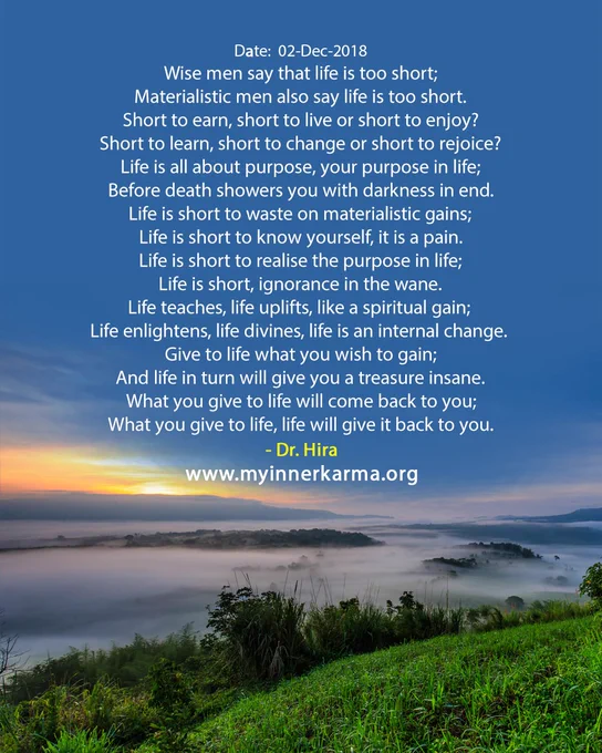 The English Hymn from My Inner Karma, 
"Wise men say that life is too short;
Materialistic men also say life is too short.
Short to earn, short to live or short to enjoy?
Short to learn, short to change or short to rejoice?
Life is all about purpose, your purpose in life;
Before death showers you with darkness in end.
Life is short to waste on materialistic gains;
Life is short to know yourself, it is a pain.
Life is short to realise the purpose in life;
Life is short, ignorance in the wane.
Life teaches, life uplifts, like a spiritual gain;
Life enlightens, life divines, life is an internal change.
Give to life what you wish to gain;
And life in turn will give you a treasure insane.
What you give to life will come back to you;
What you give to life, life will give it back to you."