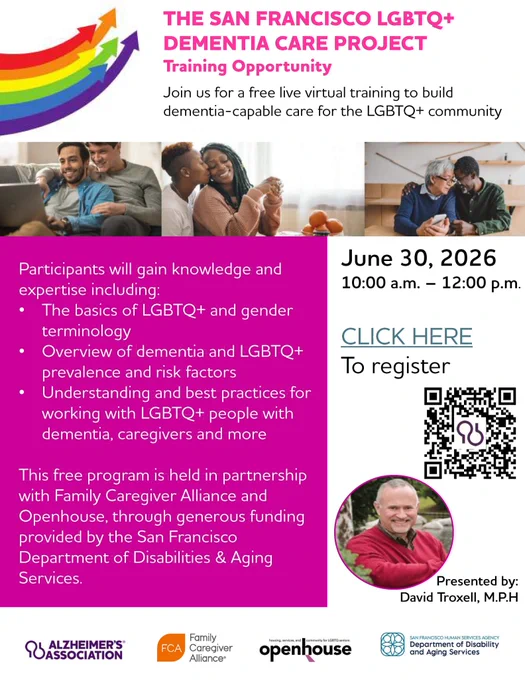 Join the free live virtual training to build dementia-capable care for the LGBTQ  community!

Participants will gain knowledge and expertise including:
- The basics of LGBTQ  and gender terminology
- Overview of dementia and LGBTQ  prevalence and risk factors
- Understanding and best practices for working with dementia, caregivers and more

This free program is held in partnership with Family Caregiver Alliance and Openhouse, through generous funding provided by the San Francisco Human Services Agency's Department of Disabilities & Aging Services.