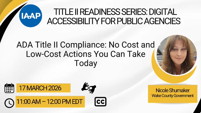 IAAP Title II Readiness Series: Digital Accessibility for Public Agencies. ADA Title II Compliance: No Cost and Low-Cost Actions You Can Take Today, featuring Nicole Shumaker (Wake County Government). 17 March 2026. 11 am - 12 pm EDT. ASL and closed captioning are available.