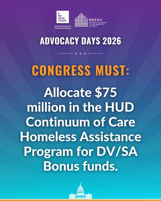National Alliance to End Sexual Violence. NNEDV National Network to End Domestic Violence. Advocacy Days 2025. Congress must: Allocate $75 million in the HUD Continuum of Care Homeless Assistance Program for DV/SA Bonus funds.