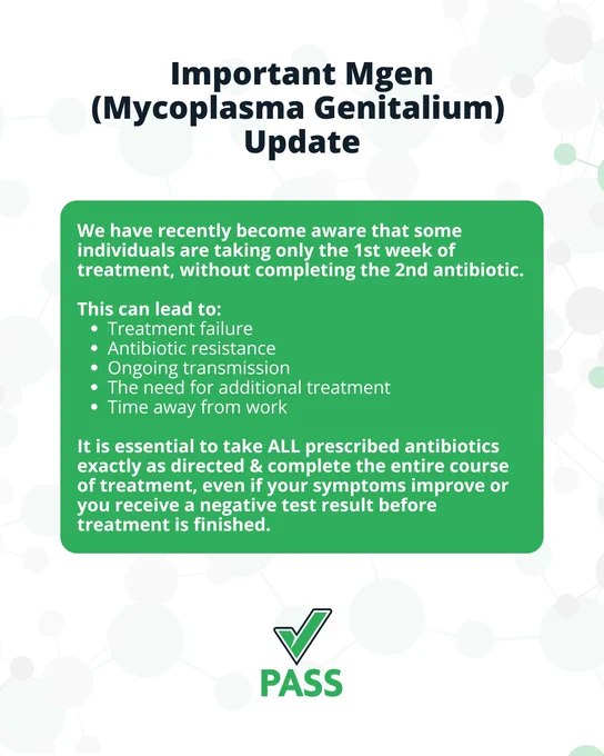 A post featuring the following text: 

"Important Mgen (Mycoplasma Genitalium) Update

We have recently become aware that some individuals are taking only the 1st week of treatment, without completing the 2nd antibiotic. 

This can lead to: 
- Treatment failure
- Antibiotic resistance
- Ongoing transmission
- The need for additional treatment
- Time away from work

It is essential to take ALL prescribed antibiotics exactly as directed & complete the entire course of treatment, even if your symptoms improve or you receive a negative test result before treatment is finished.

PASS"