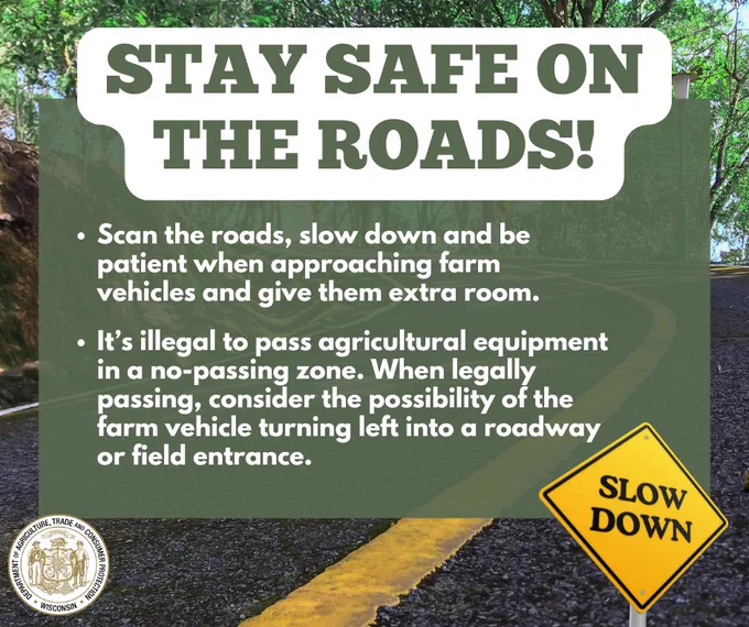 Road and text: Stay Safe on the Roads!

Sign with text: Slow Down

Scan the roads, slow down and be patient when approaching farm vehicles and give them extra room.

It’s illegal to pass agricultural equipment in a no-passing zone. When legally passing, consider the possibility of the farm vehicle turning left into a roadway or field entrance.

Wisconsin Department of Agriculture, Trade and Consumer Protection logo