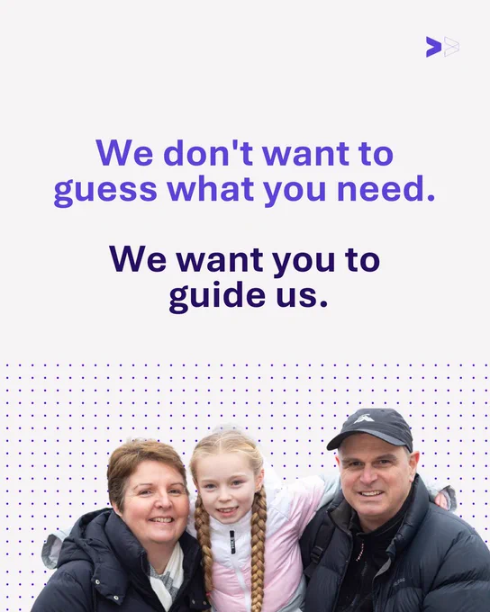 White background with purple text reading ‘We don't want to guess what you need.’ Underneath, dark blue text reads ‘We want you to guide us.’ Below the text is a photo of a white family. A woman on the left is smiling with short brown hair and man on the right is smiling, wearing a black cap. Both are wearing black puffy coats. Between them is a young girl with blonde hair in pigtails, smiling at the camera. 
