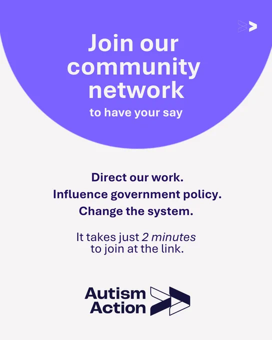 An off white background with a purple semi circle at the top of the post. The text in the semi circle reads 'Join our community network to have your say'. The text below this, on an off white background reads: 'Direct our work. Influence government policy. Change the system. It takes just 2 minutes to join at the link in bio'. Below all text is the Autism Action logo which is the words ‘Autism Action’ in dark blue, followed by two dark blue arrows pointing right.
