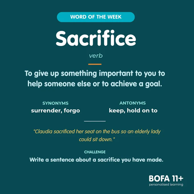 Word of the week: sacrifice.
Class: verb.
Definition: To give up something important to you to help someone else or to achieve a goal..
Synonyms: surrender, forgo.
Antonyms: keep, hold on to.
In use: Claudia sacrificed her seat on the bus so an elderly lady could sit down.
Challenge: Write a sentence about a sacrifice you have made.
BOFA11  logo
