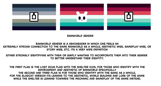 Rainworld gender is a xenogender in which one feels an
extremely strong connection to the game rainworld as a whole, aesthetic wise, gameplay wise, or
story wise, etc. its a very wide definition

either strongly identifying with them or simply wanting to incorporate them into their gender 
to better understand their identity.


the first flag is the lost scug flag with the shelter icon, for those who identify with the
environment and aesthetic of rainworld specifically
the second and third flag is for those who identify with the game as a whole,
for the slugcat version its leaning to the aesthetic, world building and lore of the game
while the shelter is leaning towards the mechanic and gameplay of the game instead.