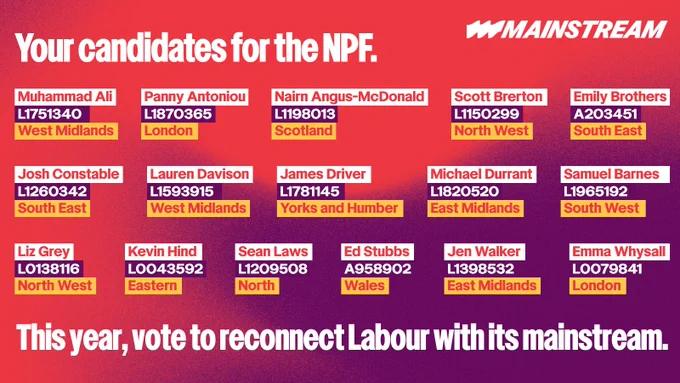 "Graphic showing this year's slate of Mainstream candidates for the NPF, alongside their voting codes. With caption: ""This year, vote to reconnect Labour with its mainstream.""

Candidates include:
- EAST MIDLANDS Jennifer Walker, L1398532
- EAST MIDLANDS Michael Durrant, L1820520
- NORTH WEST Liz Grey, L0138116
- NORTH WEST Scott Brerton, L1150299
- EAST OF ENGLAND Kevin Hind, L0043592
- LONDON Emma Whysall, L0079841
- LONDON Panny Antoniou, L1870365
- NORTH Sean Laws, L1209508
- SCOTLAND Nairn Angus-McDonald, L1198013
- SOUTH EAST Josh Constable, L1260342
- SOUTH EAST Emily Brothers, A203451
- SOUTH WEST Sam Barnes, L1965192
- WALES Ed Stubbs, A958902
- WEST MIDLANDS Lauren Davison, L1593915
- WEST MIDLANDS Muhammad Ali, L1751340
- YORKSHIRE AND THE HUMBER James Driver, L1781145"