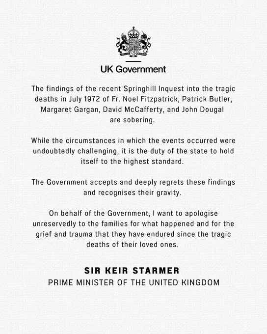 The statement from the Prime Minister reads as follows:

The findings of the recent Springhill Inquest into the tragic deaths in July 1972 of Fr. Noel Fitzpatrick, Patrick Butler, Margaret Gargan, David McCafferty, and John Dougal 
are sobering. 

While the circumstances in which the events occurred were undoubtedly challenging, it is the duty of the state to hold itself to the highest standard. 

The Government accepts and deeply regrets these findings and recognises their gravity. 

On behalf of the Government, I want to apologise unreservedly to the families for what happened and for the grief and trauma that they have endured since the tragic deaths of their loved ones. 