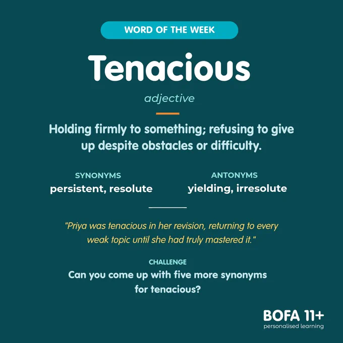 Word of the week: tenacious.
Class: adjective.
Holding firmly to something; refusing to give up despite obstacles or difficulty.
Synonyms: persistent, resolute.
Antonyms: yielding, irresolute.
Priya was tenacious in her revision, returning to every weak topic until she had truly mastered it.
Challenge: Can you come up with five more synonyms for tenacious?
BOFA11  logo
