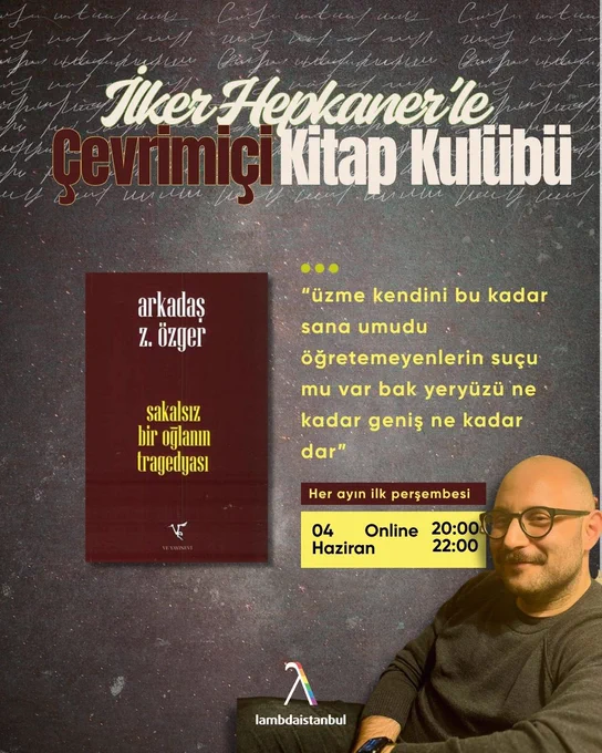 Gri ve dokulu bir arka plan üzerine hazırlanmış afişte, üst bölümde büyük puntolarla “İlker Hepkaner’le Çevrimiçi Kitap Kulübü” yazıyor. Arka planda el yazısını andıran beyaz çizgiler yer alıyor. Afişin sol orta kısmında Arkadaş Z. Özger’in Sakalsız Bir Oğlanın Tragedyası kitabının kapağı bulunuyor. Kitap kapağı bordo tonlarında ve sarı yazılarla tasarlanmış. Sağ tarafında kitaptan şu alıntı yer alıyor: “üzme kendini bu kadar sana umudu öğretemeyenlerin suçu mu var bak yeryüzü ne kadar geniş ne kadar dar” Alt bölümde etkinlik bilgileri bulunuyor: “Her ayın ilk perşembesi” 04 Haziran — Online — 20:00 / 22:00 Sağ alt köşede gözlüklü ve gülümseyen İlker Hepkaner oturur halde görülüyor. En altta ise Lambdaistanbul logosu yer alıyor.