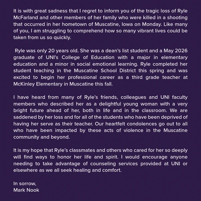 Graphic showing a statement from the UNI President in regard to the tragic loss of Ryle McFarland. 

Ryle McFarland and other members of her family who were killed in a shooting that occurred in her hometown of Muscatine, Iowa on Monday. She was a dean’s list student and a May 2026 graduate of UNI’s College of Education with a major in elementary education and a minor in social emotional learning. Ryle completed her student teaching in the Muscatine School District this spring and was excited to begin her professional career as a third grade teacher at McKinley Elementary in Muscatine this fall. We encourage anyone needing to take advantage of counseling services provided at UNI or elsewhere as we all seek healing and comfort.