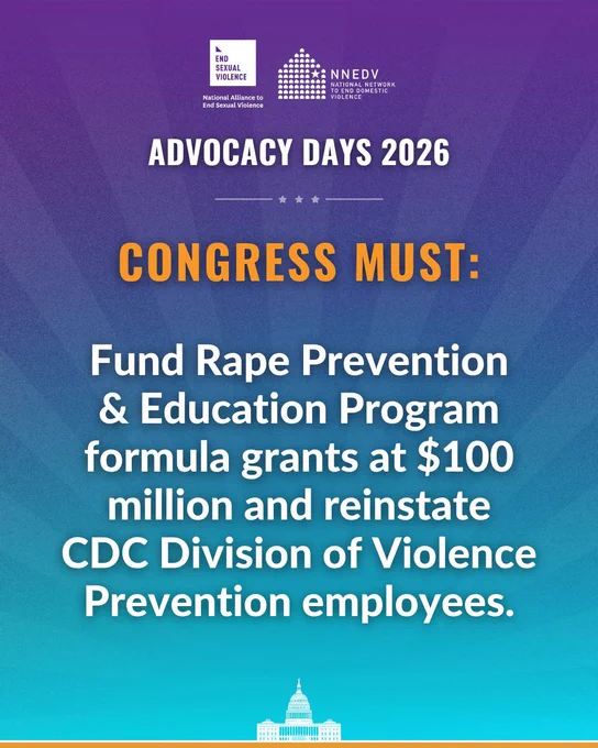 National Alliance to End Sexual Violence. NNEDV National Network to End Domestic Violence. Advocacy Days 2026. Congress must: Fund Rape Prevention & Education Program formula grants at $100 million and reinstate CDC Division of Violence Prevention employees.