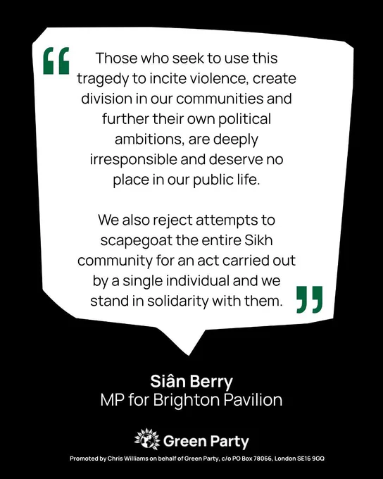 A quote graphic from Siân Berry MP for Brighton Pavilion which states:
 
“Those who seek to use this tragedy to incite violence, create division in our communities and further their own political ambitions, are deeply irresponsible and deserve no place in our public life.”
 
“We also reject attempts to scapegoat the entire Sikh community for an act carried out by a single individual and we stand in solidarity with them.”
 