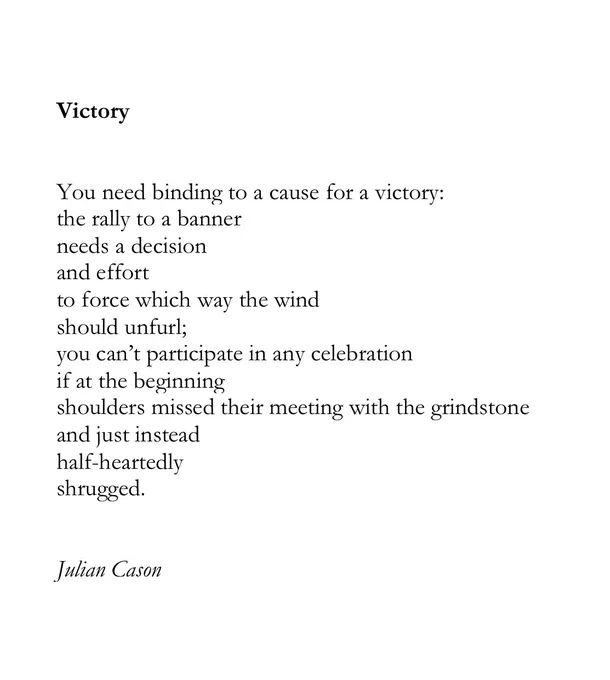 Victory


You need binding to a cause for a victory:
the rally to a banner
needs a decision
and effort 
to force which way the wind 
should unfurl;
you can’t participate in any celebration 
if at the beginning
shoulders missed their meeting with the grindstone
and just instead
half-heartedly 
shrugged.


Julian Cason