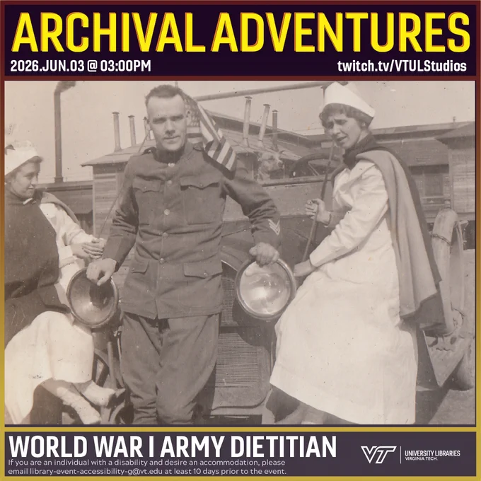 Alt-Text for Promo
Promo for Archival Adventures Episode World War I Army Dietition, featuring a black and white photograph of two women in army nurse uniforms posing with a U.S. Army Sergeant. The women are sitting on the front fenders of a Model T while the man leans on the car with his back to the grille. Instructions on accessibility accommodations are included at the bottom of the promo: If you are an individual with a disability and desire an accommodation, please email library-event-accessibility-g@vt.edu at least 10 days prior to the event.