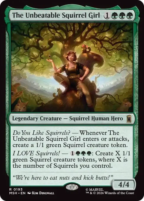 The Magic card "The Unbeatable Squirrel Girl" from the upcoming Marvel set that says "The Unbeatable Squirrel Girl
{1}{G}{G}{G}
Legendary Creature — Squirrel Human Hero

Do You Like Squirrels? — Whenever The Unbeatable Squirrel Girl enters or attacks, create a 1/1 green Squirrel creature token.

I LOVE Squirrels! — {1}{G}{G}{G}: Create X 1/1 green Squirrel creature tokens, where X is the number of Squirrels you control.

“We’re here to eat nuts and kick butts!”

4/4"