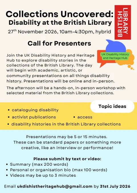 Poster for the Call for Presenters for "Collections Uncovered: Disability at the British Library." All text is black typed on cream, yellow and light blue backgrounds (descending down the page in that order). The text reads:
Collections Uncovered: Disability at the British Library
27th November 2026, 10am-4:30pm, hybrid

Call for Presenters

Join the UK Disability History and Heritage Hub to explore disability stories in the collections of the British Library. The day will begin with academic, artistic, or community presentations on all things disability
history. Presentations will be online and in-person.

The afternoon will be a hands-on, in-person workshop with
selected material from the British Library collections.

Topic ideas:
. cataloguing disability
. activist publications
. access
. disability histories in the British Library collections

Presentations may be 5 or 15 minutes.
These can be standard papers or something more
creative, like an interview or performance!
