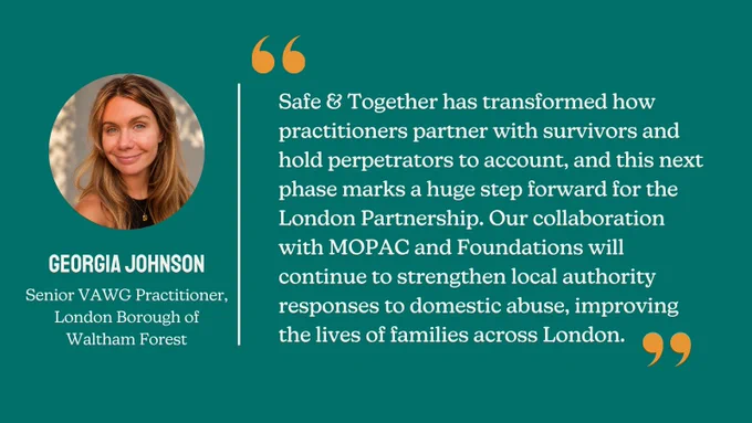 A Foundations branded quote card from Georgia Johnson, Senior VAWG Practitioner at the London Borough of Waltham Forest: "Safe & Together has transformed how practitioners partner with survivors and hold perpetrators to account, and this next phase marks a huge step forward for the London Partnership. Our collaboration with MOPAC and Foundations will continue to strengthen local authority responses to domestic abuse, improving the lives of families across London."
