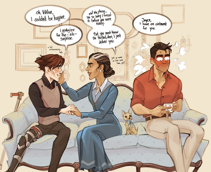 Viktor, Ximena, her fucked up little dog, and Jayce sit together on a blue antique couch. A lightly-drawn gallery wall is the setting behind them. Viktor and Ximena are turned towards each other. Viktor holds one of Ximena's hands between his own, while her right hand cups Viktor's cheek. Viktor's expression is a bit sheepish, blushing a bit, while Ximena's expression is gentle and loving. 
X: Oh, Viktor, I couldn't be happier.
V: I apologize for the - ah - surprise. (A bit embarrassing, heh)
X No! No, please, I'm so sorry I forced it before you were ready. But you must know I'm thrilled, dear, I just adore you. (Just go easier on him next time, yes?) Jayce, I have an ointment for you.
Jayce's body is turned away from them, shoulders slightly hunched. His face is tomato red with embarrassment. He clutches a dainty little teacup for dear life. Salchichón looks up at him.