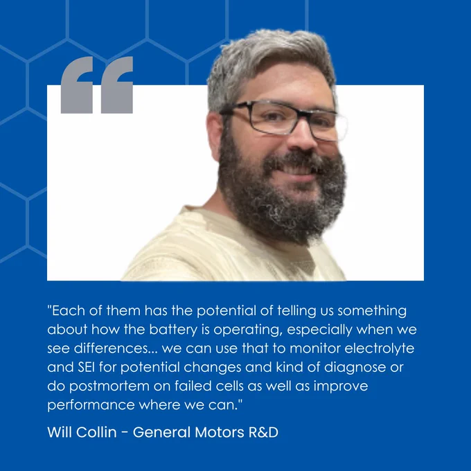 Quote from Will Collin: Each of them has the potential of telling us something about how the battery is operating, especially when we see differences... we can use that to monitor electrolyte and SEI for potential changes and kind of diagnose or do postmortem on failed cells as well as improve performance where we can.