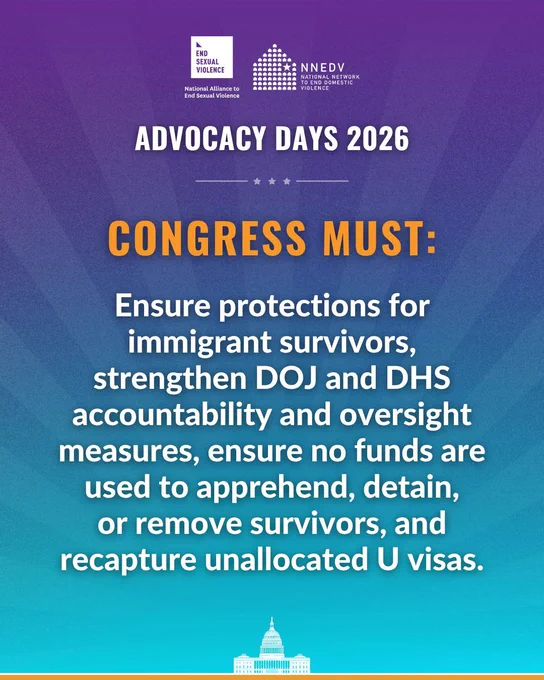 National Alliance to End Sexual Violence. NNEDV National Network to End Domestic Violence. Advocacy Days 2026. Congress must: Ensure protections for immigrant survivors, strengthen DOJ and DHS accountability and oversight measures, ensure no funds are used to apprehend, detain, or remove survivors, and recapture unallocated U visas.