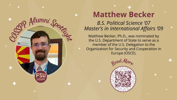 COSSPP Alumni SpotlightMatthew Becker B.S. Political Science '07 Master's in International Affairs '09

Matthew Becker, Ph.D.,was nominated by the U.S. Department of State to serve as a member of the U.S. Delegation to the Organization for Security and Cooperation in Europe (OSCE) as an international election observer.