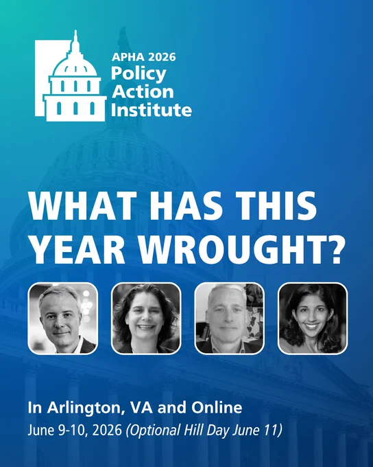 A blue event graphic with white text says: APHA 2026 Policy Action Institute. What Has This Year Wrought?. Beneath those words are photos of  Tom Johnson of "Why Should I Trust You?" Podcast; Alison Barkoff, J.D., Hirsh Health Law and Policy Associate Professor and Hirsh Program Director, George Washington University Milken Institute School of Public Health; Don Hoppert, Director of Government Relations, APHA; and Hemi Tewarson, JD, MPH, Executive Director, NASHP. At the bottom of the graphic are the words: In Arlington, VA and Online June 9-10 (Optional Hill Day June 11). In the background of the image is a faded photo of the capitol building.