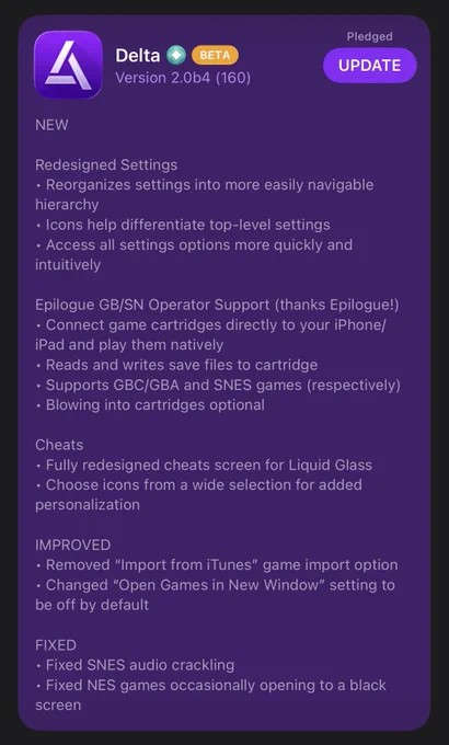 Delta 2.0b4 In-App Release Notes

NEW

Redesigned Settings

﻿﻿Reorganizes settings into more easily navigable hierarchy

﻿﻿Icons help differentiate top-level settings

﻿﻿Access all settings options more quickly and intuitively

Epilogue GB/SN Operator Support (thanks Epilogue!)

﻿﻿Connect game cartridges directly to your iPhone/ iPad and play them natively

﻿﻿Reads and writes save files to cartridge

﻿﻿Supports GBC/GBA and SNES games (respectively)

﻿﻿Blowing into cartridges optional

Cheats

﻿﻿Fully redesigned cheats screen for Liquid Glass

﻿﻿Choose icons from a wide selection for added personalization

IMPROVED

﻿﻿Removed "Import from iTunes" game import option

﻿﻿Changed "Open Games in New Window" setting to be off by default

FIXED

﻿﻿Fixed SNES audio crackling

﻿﻿Fixed NES games occasionally opening to a black screen