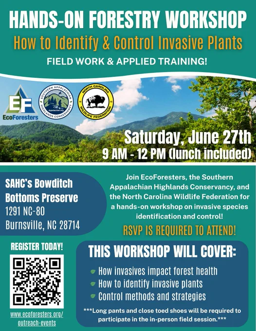 Invasive Plant Control workshop flyer. Words read, "Hands-On Forestry Workshop. How to Identify & Control Invasive Plants. Field work & applied training! Saturday, June 27th 9 AM - 12 PM (lunch included). SAHC's Bowditch Bottoms Preserve, 1291 NC-80, Burnsville, NC 28714. Join EcoForesters, the Southern Appalachian Highlands Conservancy, and the NC Wildlife Federation for a hands-on workshop on invasive species identification and control! RSVP required to attend! This workshop will cover: How invasives impact forest health, How to identify invasive plants, Control methods and strategies. Long pants and close toed shoes will be required to participate in the in-person field session. Register today! www.ecoforesters.org/outreach-events."