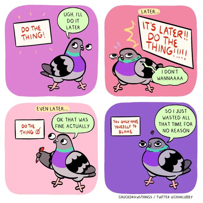 PANEL 1: a white box with red text saying "do the thing!" flashes next to a pigeon. the pigeon looks annoyed and says "ugh, i'll do it later"
PANEL 2: text at the top says 'later...'. the white box is larger, and says "it's later!! do the thing!!!!!" the pigeon nervously hunches over and says "i don't wannaaaa"
PANEL 3: text at the top says 'even later...' the white box is small now, the text saying "do the thing" with a checked box. the pigeon is holding a red pen, saying "ok that was fine actually"
PANEL 4: the pigeon, annoyed, says "so i just wasted all that time for no reason". the white box says "you only have yourself to blame"