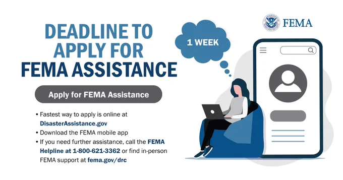 Deadline to Apply for FEMA Assistance
Apply for FEMA Assistance
Fastest way to apply is online at DisasterAssistance.gov
Download the FEMA mobile app
If you need further assistance, call the FEMA Helpline at 1-800-621-3362 or find in-person FMA support at fema.gov/drc 
