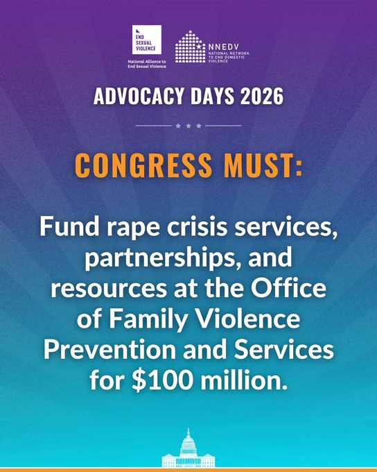 National Alliance to End Sexual Violence. NNEDV National Network to End Domestic Violence. Advocacy Days 2026. Congress must: Fund rape crisis services, partnerships, and resources at the Office of Family Violence Prevention and Services for $100 million.