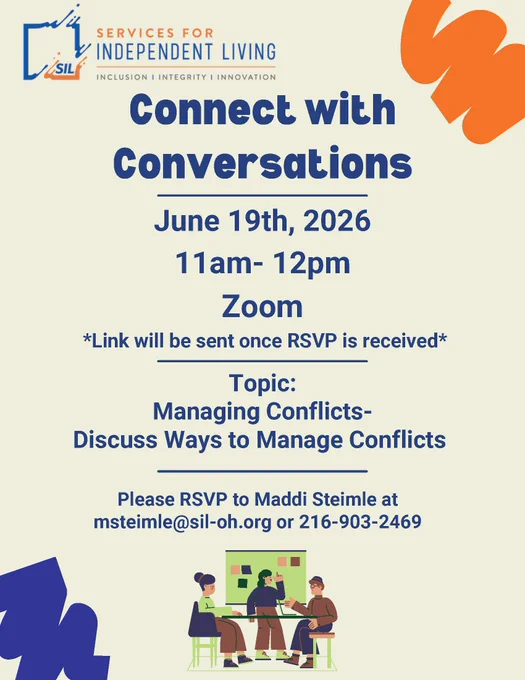 Services for Independent Living (SIL)

Connect with Conversations

Date: June 19, 2026
Time: 11:00 AM – 12:00 PM
Location: Zoom

Link will be sent once RSVP is received.

Topic:
Managing Conflicts – Discuss Ways to Manage Conflicts

RSVP:
Maddi Steimle
msteimle@sil-oh.org
216-903-2469

There is also an illustration at the bottom showing three people having a discussion around a table, which matches the event's conversation/conflict-management theme.