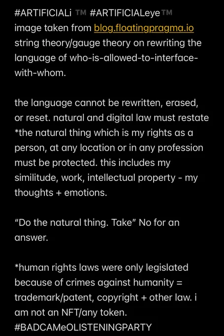#ARTIFICIALi ™️ #ARTIFICIALeye™️ 

Image taken from blog.floatingpragma.io 
string theory/gauge theory on rewriting the language of who-is-allowed-to-interface-with-whom.

the language cannot be rewritten, erased, or reset. natural and digital law must restate *the natural thing which is my rights as a person, at any location or in any profession must be protected. this includes my similitude, work, intellectual property - my thoughts   emotions. 

“Do the natural thing. Take” No for an answer. 

*human rights laws were only legislated because of crimes against humanity = trademark/patent, copyright   other law. i am not an NFT/any token. 
#BADCAMeOLISTENINGPARTY 

if i’ve a digital id-a signal that can be hacked/engaged with/without my consent
= already in breach of my natural/digital rights. 

if i’ve purchased a phoneline, broadband, device etc
monitoring/influencing any aspect of me is a criminal offence
#BADCAMeOLISTENINGPARTY