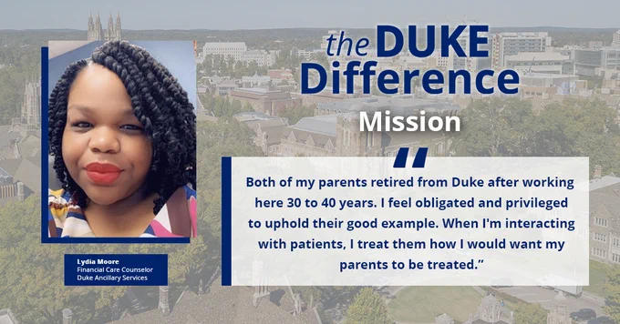 The Duke Difference
Mission

"Both of my parents retired from Duke after working here 30 to 40 years. I feel obligated and privileged to uphold their good example. When I'm interacting with patients, I treat them how I would want my parents to be treated."

Lydia Moore
Financial Care Counselor
Duke Ancillary Services