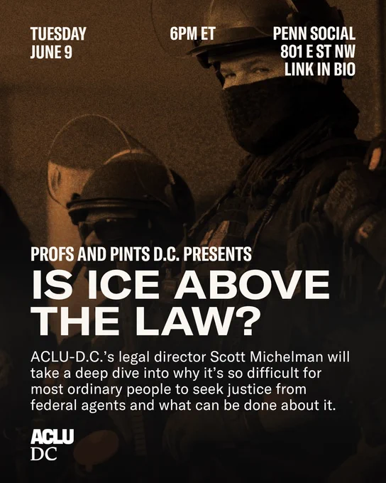 A graphic with a light orange and black dual-tone image of ICE agents as the background. Off-white text reads: “PROFS AND PINTS D.C. PRESENTS: IS ICE ABOVE THE LAW? ACLU-D.C.’s legal director Scott Michelman will take a deep dive into why it’s so difficult for most ordinary people to seek justice from federal agents and what can be done about it. Tuesday, June 9. 6PM. PENN SOCIAL, 801 E ST NW. LINK IN BIO.”

The ACLU-D.C. logo is in the bottom left corner.